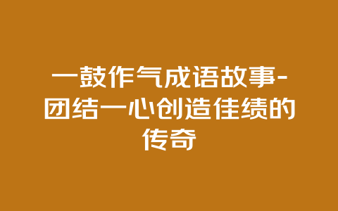 一鼓作气成语故事-团结一心创造佳绩的传奇