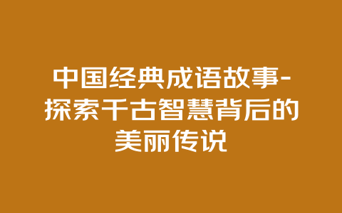 中国经典成语故事-探索千古智慧背后的美丽传说