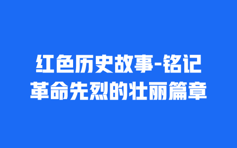 红色历史故事-铭记革命先烈的壮丽篇章