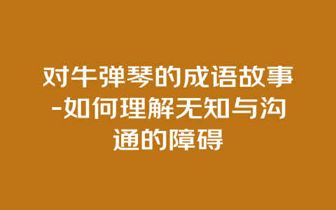 对牛弹琴的成语故事-如何理解无知与沟通的障碍