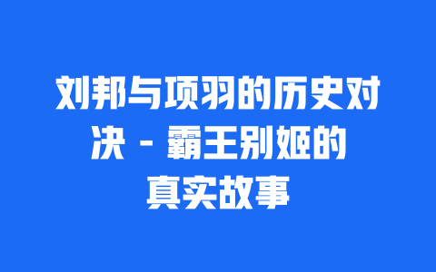 刘邦与项羽的历史对决 – 霸王别姬的真实故事