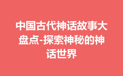 中国古代神话故事大盘点-探索神秘的神话世界