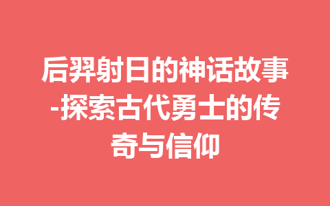 后羿射日的神话故事-探索古代勇士的传奇与信仰