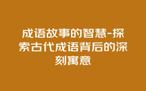 成语故事的智慧-探索古代成语背后的深刻寓意