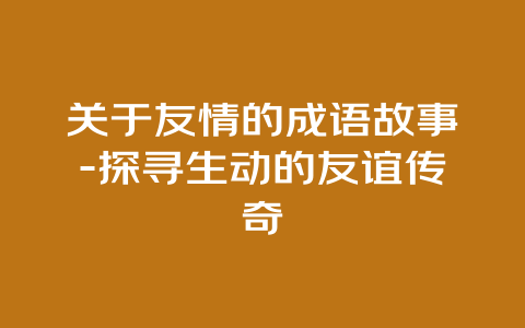 关于友情的成语故事-探寻生动的友谊传奇