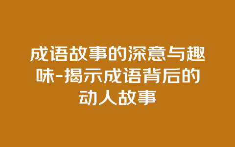 成语故事的深意与趣味-揭示成语背后的动人故事