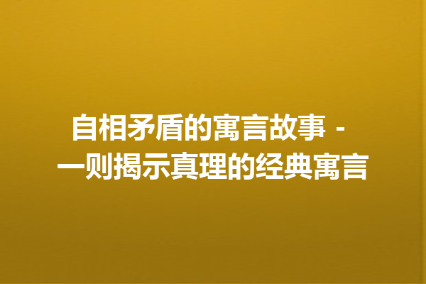 自相矛盾的寓言故事 – 一则揭示真理的经典寓言