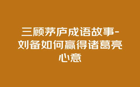 三顾茅庐成语故事-刘备如何赢得诸葛亮心意