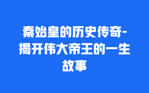 秦始皇的历史传奇-揭开伟大帝王的一生故事