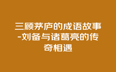 三顾茅庐的成语故事-刘备与诸葛亮的传奇相遇