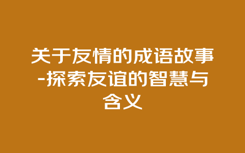 关于友情的成语故事-探索友谊的智慧与含义