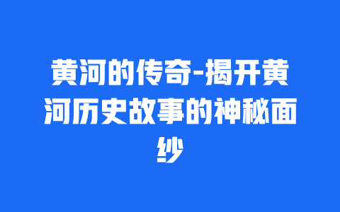 黄河的传奇-揭开黄河历史故事的神秘面纱