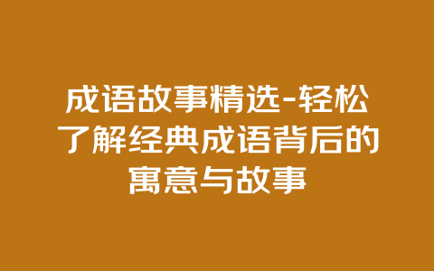 成语故事精选-轻松了解经典成语背后的寓意与故事