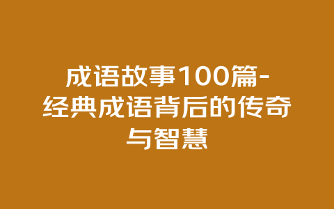 成语故事100篇-经典成语背后的传奇与智慧