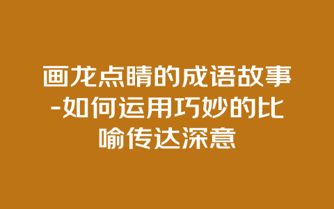 画龙点睛的成语故事-如何运用巧妙的比喻传达深意