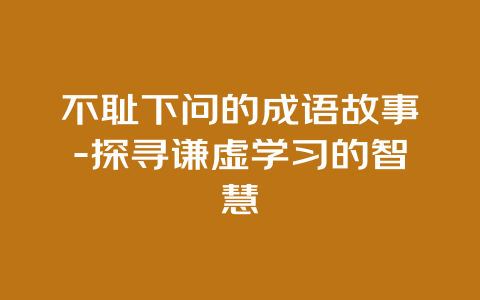 不耻下问的成语故事-探寻谦虚学习的智慧