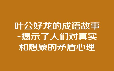 叶公好龙的成语故事-揭示了人们对真实和想象的矛盾心理