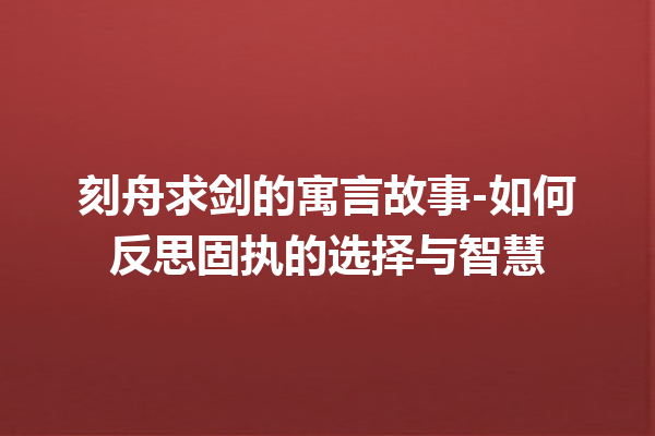 刻舟求剑的寓言故事-如何反思固执的选择与智慧