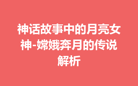 神话故事中的月亮女神-嫦娥奔月的传说解析