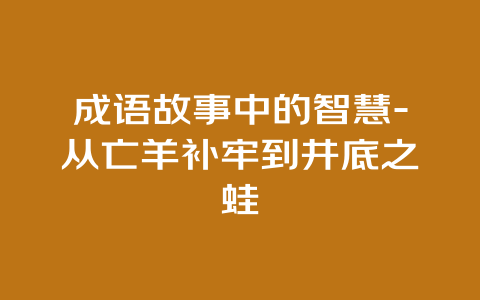 成语故事中的智慧-从亡羊补牢到井底之蛙