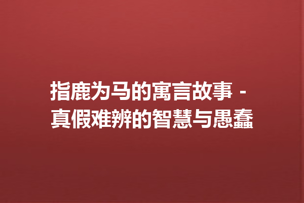 指鹿为马的寓言故事 - 真假难辨的智慧与愚蠢