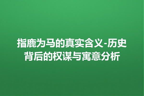 指鹿为马的真实含义-历史背后的权谋与寓意分析