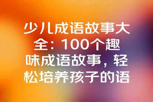 少儿成语故事大全：100个趣味成语故事，轻松培养孩子的语言能力和文化素养