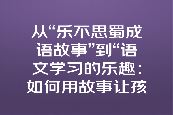 从“乐不思蜀成语故事”到“语文学习的乐趣：如何用故事让孩子爱上成语”