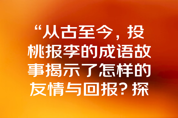 “从古至今，投桃报李的成语故事揭示了怎样的友情与回报？探索成语背后的深意！”