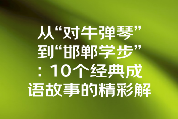 从“对牛弹琴”到“邯郸学步”：10个经典成语故事的精彩解读与表演视频