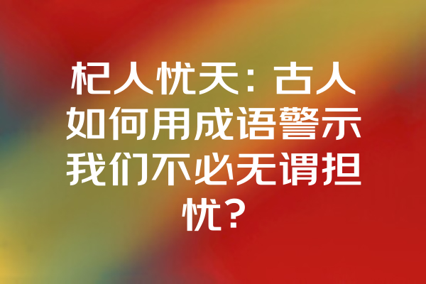 杞人忧天：古人如何用成语警示我们不必无谓担忧？