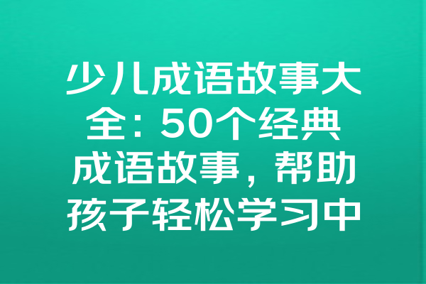 少儿成语故事大全：50个经典成语故事，帮助孩子轻松学习中华文化智慧