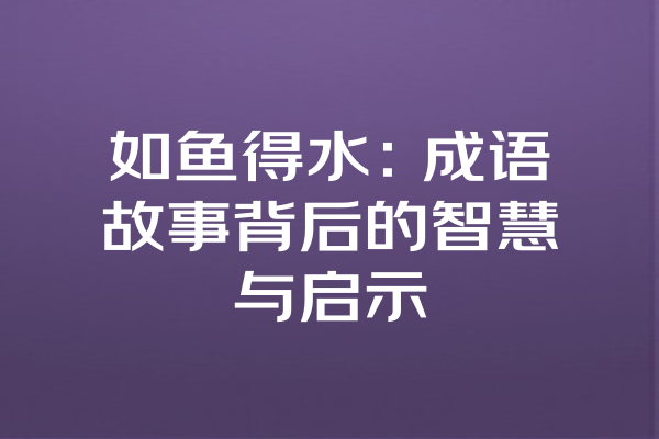 如鱼得水：成语故事背后的智慧与启示