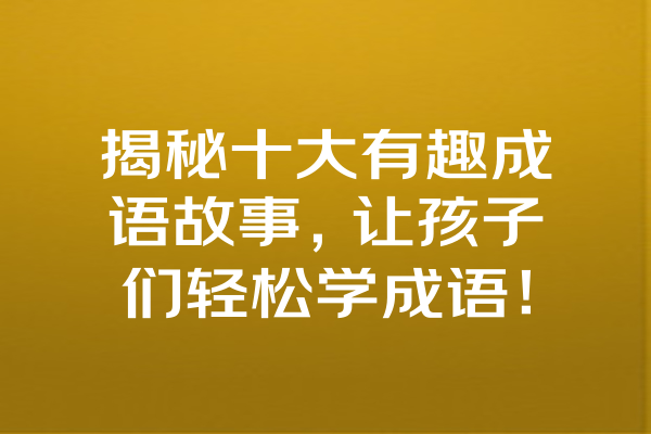 揭秘十大有趣成语故事，让孩子们轻松学成语！