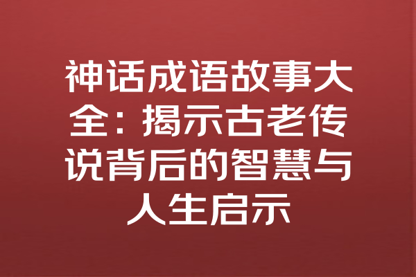 神话成语故事大全：揭示古老传说背后的智慧与人生启示