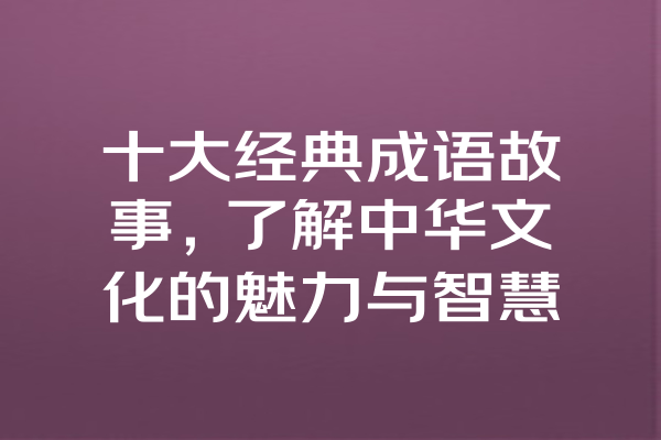 十大经典成语故事，了解中华文化的魅力与智慧