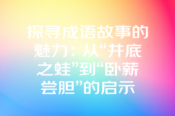 探寻成语故事的魅力：从“井底之蛙”到“卧薪尝胆”的启示