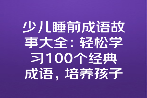 少儿睡前成语故事大全：轻松学习100个经典成语，培养孩子智慧与品德