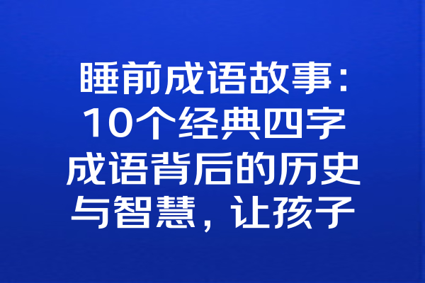 睡前成语故事：10个经典四字成语背后的历史与智慧，让孩子轻松学成语