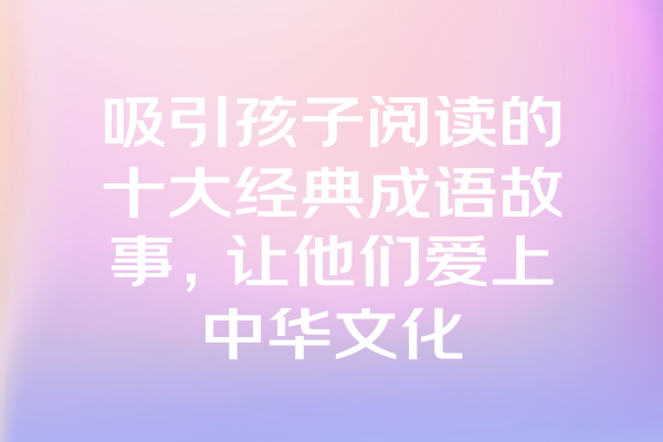 吸引孩子阅读的十大经典成语故事，让他们爱上中华文化