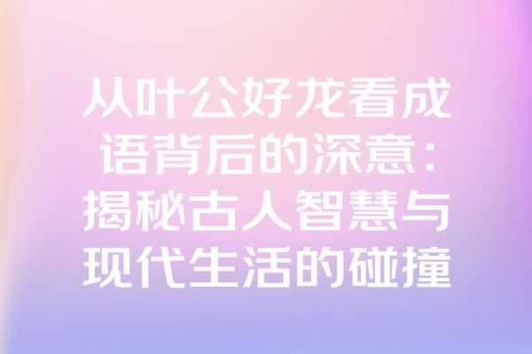 从叶公好龙看成语背后的深意：揭秘古人智慧与现代生活的碰撞