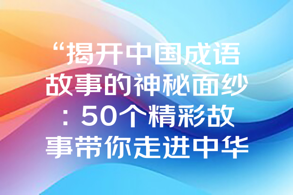 “揭开中国成语故事的神秘面纱：50个精彩故事带你走进中华文化的魅力世界！”