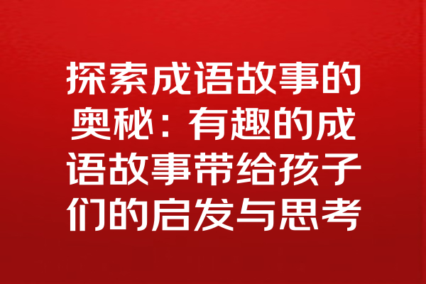 探索成语故事的奥秘：有趣的成语故事带给孩子们的启发与思考