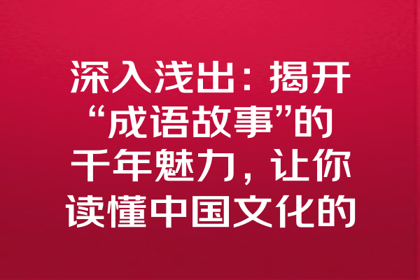 深入浅出：揭开“成语故事”的千年魅力，让你读懂中国文化的精髓！