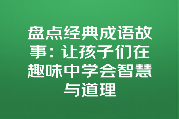 盘点经典成语故事：让孩子们在趣味中学会智慧与道理