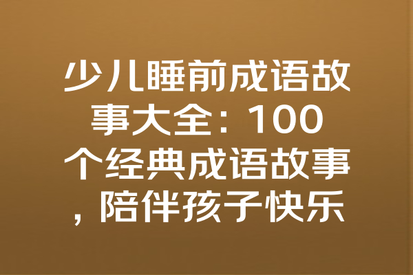 少儿睡前成语故事大全：100个经典成语故事，陪伴孩子快乐成长