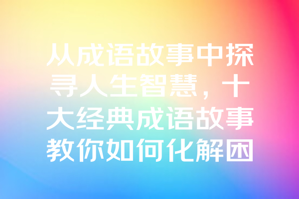 从成语故事中探寻人生智慧，十大经典成语故事教你如何化解困境！