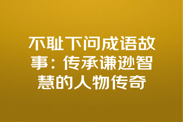 不耻下问成语故事：传承谦逊智慧的人物传奇