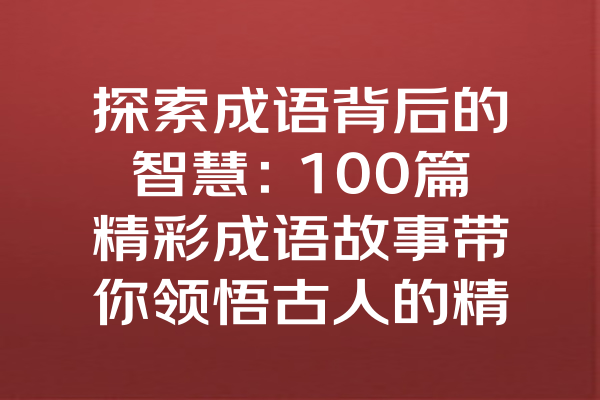 探索成语背后的智慧：100篇精彩成语故事带你领悟古人的精妙思维