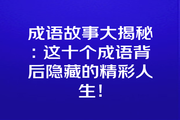 成语故事大揭秘：这十个成语背后隐藏的精彩人生！